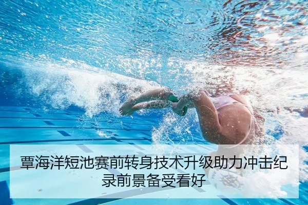 覃海洋短池赛前转身技术升级助力冲击纪录前景备受看好